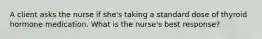 A client asks the nurse if she's taking a standard dose of thyroid hormone medication. What is the nurse's best response?