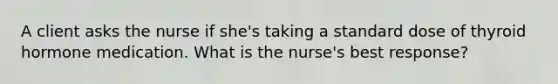 A client asks the nurse if she's taking a standard dose of thyroid hormone medication. What is the nurse's best response?