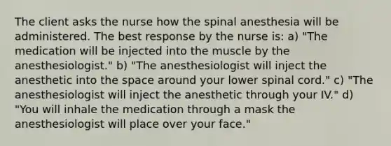 The client asks the nurse how the spinal anesthesia will be administered. The best response by the nurse is: a) "The medication will be injected into the muscle by the anesthesiologist." b) "The anesthesiologist will inject the anesthetic into the space around your lower spinal cord." c) "The anesthesiologist will inject the anesthetic through your IV." d) "You will inhale the medication through a mask the anesthesiologist will place over your face."