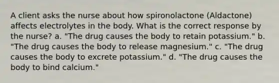 A client asks the nurse about how spironolactone (Aldactone) affects electrolytes in the body. What is the correct response by the nurse? a. "The drug causes the body to retain potassium." b. "The drug causes the body to release magnesium." c. "The drug causes the body to excrete potassium." d. "The drug causes the body to bind calcium."