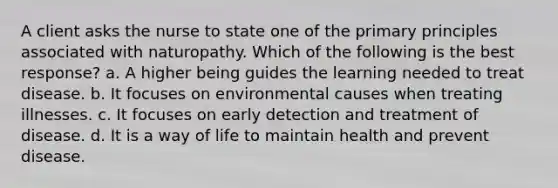 A client asks the nurse to state one of the primary principles associated with naturopathy. Which of the following is the best response? a. A higher being guides the learning needed to treat disease. b. It focuses on environmental causes when treating illnesses. c. It focuses on early detection and treatment of disease. d. It is a way of life to maintain health and prevent disease.