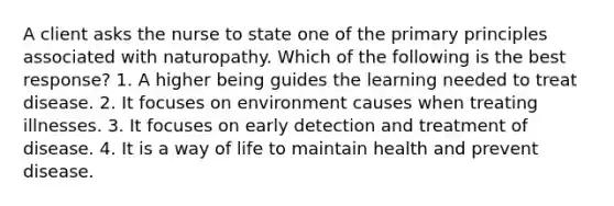 A client asks the nurse to state one of the primary principles associated with naturopathy. Which of the following is the best response? 1. A higher being guides the learning needed to treat disease. 2. It focuses on environment causes when treating illnesses. 3. It focuses on early detection and treatment of disease. 4. It is a way of life to maintain health and prevent disease.