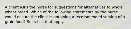 A client asks the nurse for suggestions for alternatives to whole wheat bread. Which of the following statements by the nurse would ensure the client is obtaining a recommended serving of a grain food? Select all that apply.