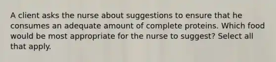 A client asks the nurse about suggestions to ensure that he consumes an adequate amount of complete proteins. Which food would be most appropriate for the nurse to suggest? Select all that apply.