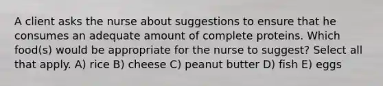 A client asks the nurse about suggestions to ensure that he consumes an adequate amount of complete proteins. Which food(s) would be appropriate for the nurse to suggest? Select all that apply. A) rice B) cheese C) peanut butter D) fish E) eggs