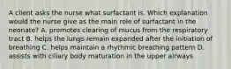 A client asks the nurse what surfactant is. Which explanation would the nurse give as the main role of surfactant in the neonate? A. promotes clearing of mucus from the respiratory tract B. helps the lungs remain expanded after the initiation of breathing C. helps maintain a rhythmic breathing pattern D. assists with ciliary body maturation in the upper airways