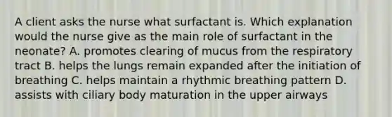 A client asks the nurse what surfactant is. Which explanation would the nurse give as the main role of surfactant in the neonate? A. promotes clearing of mucus from the respiratory tract B. helps the lungs remain expanded after the initiation of breathing C. helps maintain a rhythmic breathing pattern D. assists with ciliary body maturation in the upper airways