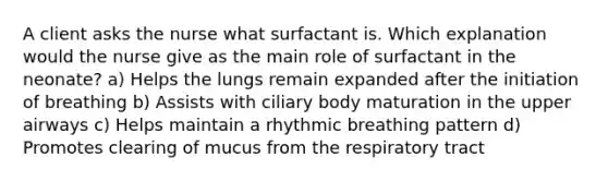 A client asks the nurse what surfactant is. Which explanation would the nurse give as the main role of surfactant in the neonate? a) Helps the lungs remain expanded after the initiation of breathing b) Assists with ciliary body maturation in the upper airways c) Helps maintain a rhythmic breathing pattern d) Promotes clearing of mucus from the respiratory tract