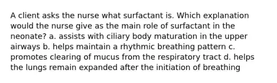 A client asks the nurse what surfactant is. Which explanation would the nurse give as the main role of surfactant in the neonate? a. assists with ciliary body maturation in the upper airways b. helps maintain a rhythmic breathing pattern c. promotes clearing of mucus from the respiratory tract d. helps the lungs remain expanded after the initiation of breathing