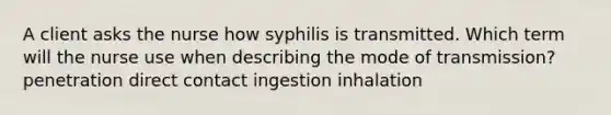 A client asks the nurse how syphilis is transmitted. Which term will the nurse use when describing the mode of transmission? penetration direct contact ingestion inhalation