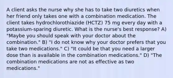 A client asks the nurse why she has to take two diuretics when her friend only takes one with a combination medication. The client takes hydrochlorothiazide (HCTZ) 75 mg every day with a potassium-sparing diuretic. What is the nurse's best response? A) "Maybe you should speak with your doctor about the combination." B) "I do not know why your doctor prefers that you take two medications." C) "It could be that you need a larger dose than is available in the combination medications." D) "The combination medications are not as effective as two medications."