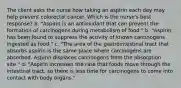 The client asks the nurse how taking an aspirin each day may help prevent colorectal cancer. Which is the nurse's best response? a. "Aspirin is an antioxidant that can prevent the formation of carcinogens during metabolism of food." b. "Aspirin has been found to suppress the activity of known carcinogens ingested as food." c. "The area of the gastrointestinal tract that absorbs aspirin is the same place where carcinogens are absorbed. Aspirin displaces carcinogens from the absorption site." d. "Aspirin increases the rate that foods move through the intestinal tract, so there is less time for carcinogens to come into contact with body organs."