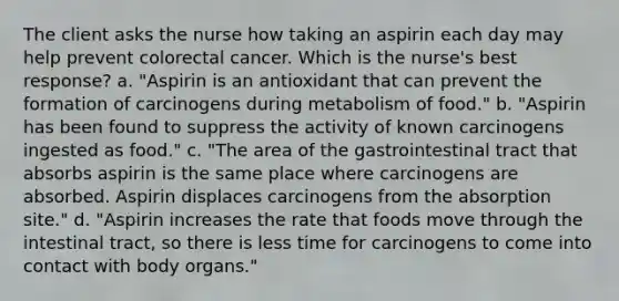 The client asks the nurse how taking an aspirin each day may help prevent colorectal cancer. Which is the nurse's best response? a. "Aspirin is an antioxidant that can prevent the formation of carcinogens during metabolism of food." b. "Aspirin has been found to suppress the activity of known carcinogens ingested as food." c. "The area of the gastrointestinal tract that absorbs aspirin is the same place where carcinogens are absorbed. Aspirin displaces carcinogens from the absorption site." d. "Aspirin increases the rate that foods move through the intestinal tract, so there is less time for carcinogens to come into contact with body organs."