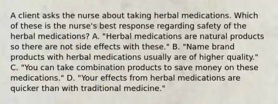 A client asks the nurse about taking herbal medications. Which of these is the nurse's best response regarding safety of the herbal medications? A. "Herbal medications are natural products so there are not side effects with these." B. "Name brand products with herbal medications usually are of higher quality." C. "You can take combination products to save money on these medications." D. "Your effects from herbal medications are quicker than with traditional medicine."