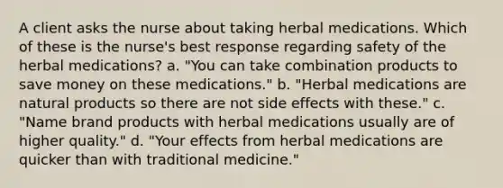 A client asks the nurse about taking herbal medications. Which of these is the nurse's best response regarding safety of the herbal medications? a. "You can take combination products to save money on these medications." b. "Herbal medications are natural products so there are not side effects with these." c. "Name brand products with herbal medications usually are of higher quality." d. "Your effects from herbal medications are quicker than with traditional medicine."