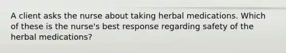 A client asks the nurse about taking herbal medications. Which of these is the nurse's best response regarding safety of the herbal medications?