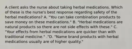 A client asks the nurse about taking herbal medications. Which of these is the nurse's best response regarding safety of the herbal medications? A. "You can take combination products to save money on these medications." B. "Herbal medications are natural products so there are not side effects with these." C. "Your effects from herbal medications are quicker than with traditional medicine." ."D. "Name brand products with herbal medications usually are of higher quality."