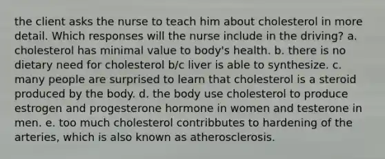 the client asks the nurse to teach him about cholesterol in more detail. Which responses will the nurse include in the driving? a. cholesterol has minimal value to body's health. b. there is no dietary need for cholesterol b/c liver is able to synthesize. c. many people are surprised to learn that cholesterol is a steroid produced by the body. d. the body use cholesterol to produce estrogen and progesterone hormone in women and testerone in men. e. too much cholesterol contribbutes to hardening of the arteries, which is also known as atherosclerosis.