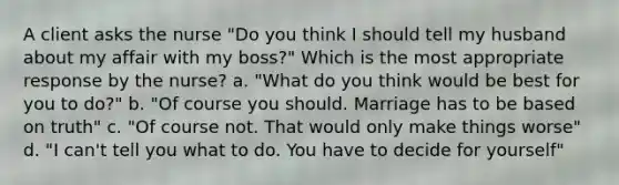 A client asks the nurse "Do you think I should tell my husband about my affair with my boss?" Which is the most appropriate response by the nurse? a. "What do you think would be best for you to do?" b. "Of course you should. Marriage has to be based on truth" c. "Of course not. That would only make things worse" d. "I can't tell you what to do. You have to decide for yourself"