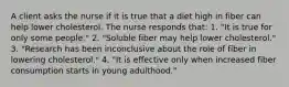 A client asks the nurse if it is true that a diet high in fiber can help lower cholesterol. The nurse responds that: 1. "It is true for only some people." 2. "Soluble fiber may help lower cholesterol." 3. "Research has been inconclusive about the role of fiber in lowering cholesterol." 4. "It is effective only when increased fiber consumption starts in young adulthood."