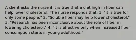 A client asks the nurse if it is true that a diet high in fiber can help lower cholesterol. The nurse responds that: 1. "It is true for only some people." 2. "Soluble fiber may help lower cholesterol." 3. "Research has been inconclusive about the role of fiber in lowering cholesterol." 4. "It is effective only when increased fiber consumption starts in young adulthood."