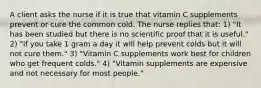 A client asks the nurse if it is true that vitamin C supplements prevent or cure the common cold. The nurse replies that: 1) "It has been studied but there is no scientific proof that it is useful." 2) "If you take 1 gram a day it will help prevent colds but it will not cure them." 3) "Vitamin C supplements work best for children who get frequent colds." 4) "Vitamin supplements are expensive and not necessary for most people."