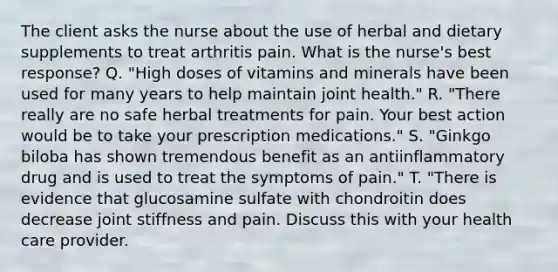 The client asks the nurse about the use of herbal and dietary supplements to treat arthritis pain. What is the nurse's best response? Q. "High doses of vitamins and minerals have been used for many years to help maintain joint health." R. "There really are no safe herbal treatments for pain. Your best action would be to take your prescription medications." S. "Ginkgo biloba has shown tremendous benefit as an antiinflammatory drug and is used to treat the symptoms of pain." T. "There is evidence that glucosamine sulfate with chondroitin does decrease joint stiffness and pain. Discuss this with your health care provider.