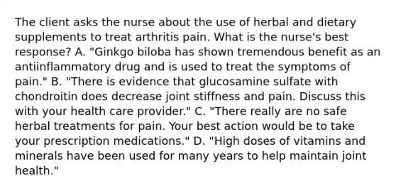 The client asks the nurse about the use of herbal and dietary supplements to treat arthritis pain. What is the nurse's best response? A. "Ginkgo biloba has shown tremendous benefit as an antiinflammatory drug and is used to treat the symptoms of pain." B. "There is evidence that glucosamine sulfate with chondroitin does decrease joint stiffness and pain. Discuss this with your health care provider." C. "There really are no safe herbal treatments for pain. Your best action would be to take your prescription medications." D. "High doses of vitamins and minerals have been used for many years to help maintain joint health."