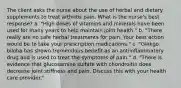 The client asks the nurse about the use of herbal and dietary supplements to treat arthritis pain. What is the nurse's best response? a. "High doses of vitamins and minerals have been used for many years to help maintain joint health." b. "There really are no safe herbal treatments for pain. Your best action would be to take your prescription medications." c. "Ginkgo biloba has shown tremendous benefit as an antiinflammatory drug and is used to treat the symptoms of pain." d. "There is evidence that glucosamine sulfate with chondroitin does decrease joint stiffness and pain. Discuss this with your health care provider."