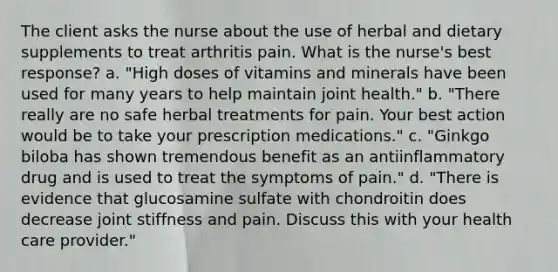 The client asks the nurse about the use of herbal and dietary supplements to treat arthritis pain. What is the nurse's best response? a. "High doses of vitamins and minerals have been used for many years to help maintain joint health." b. "There really are no safe herbal treatments for pain. Your best action would be to take your prescription medications." c. "Ginkgo biloba has shown tremendous benefit as an antiinflammatory drug and is used to treat the symptoms of pain." d. "There is evidence that glucosamine sulfate with chondroitin does decrease joint stiffness and pain. Discuss this with your health care provider."