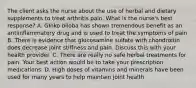 The client asks the nurse about the use of herbal and dietary supplements to treat arthritis pain. What is the nurse's best response? A. GInko biloba has shown tremendous benefit as an antiinflammatory drug and is used to treat the symptoms of pain B. There is evidence that glucosamine sulfate with chondroitin does decrease joint stiffness and pain. Discuss this with your health provider. C. There are really no safe herbal treatments for pain. Your best action would be to take your prescription medications. D. High doses of vitamins and minerals have been used for many years to help maintain joint health