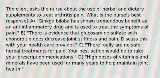 The client asks the nurse about the use of herbal and dietary supplements to treat arthritis pain. What is the nurse's best response? A) "Ginkgo biloba has shown tremendous benefit as an antiinflammatory drug and is used to treat the symptoms of pain." B) "There is evidence that glucosamine sulfate with chondroitin does decrease joint stiffness and pain. Discuss this with your health care provider." C) "There really are no safe herbal treatments for pain. Your best action would be to take your prescription medications." D) "High doses of vitamins and minerals have been used for many years to help maintain joint health."