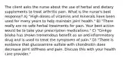 The client asks the nurse about the use of herbal and dietary supplements to treat arthritis pain. What is the nurse's best response? A) "High doses of vitamins and minerals have been used for many years to help maintain joint health." B) "There really are no safe herbal treatments for pain. Your best action would be to take your prescription medications." C) "Ginkgo biloba has shown tremendous benefit as an antiinflammatory drug and is used to treat the symptoms of pain." D) "There is evidence that glucosamine sulfate with chondroitin does decrease joint stiffness and pain. Discuss this with your health care provider."