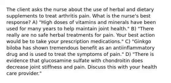 The client asks the nurse about the use of herbal and dietary supplements to treat arthritis pain. What is the nurse's best response? A) "High doses of vitamins and minerals have been used for many years to help maintain joint health." B) "There really are no safe herbal treatments for pain. Your best action would be to take your prescription medications." C) "Ginkgo biloba has shown tremendous benefit as an antiinflammatory drug and is used to treat the symptoms of pain." D) "There is evidence that glucosamine sulfate with chondroitin does decrease joint stiffness and pain. Discuss this with your health care provider."