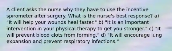 A client asks the nurse why they have to use the incentive spirometer after surgery. What is the nurse's best response? a) "It will help your wounds heal faster." b) "It is an important intervention in your physical therapy to get you stronger." c) "It will prevent blood clots from forming." d) "It will encourage lung expansion and prevent respiratory infections."