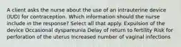 A client asks the nurse about the use of an intrauterine device (IUD) for contraception. Which information should the nurse include in the response? Select all that apply. Expulsion of the device Occasional dyspareunia Delay of return to fertility Risk for perforation of the uterus Increased number of vaginal infections