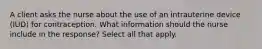 A client asks the nurse about the use of an intrauterine device (IUD) for contraception. What information should the nurse include in the response? Select all that apply.