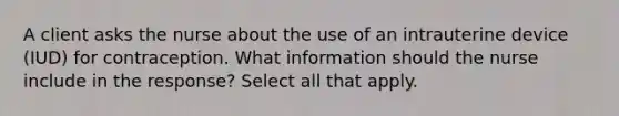 A client asks the nurse about the use of an intrauterine device (IUD) for contraception. What information should the nurse include in the response? Select all that apply.