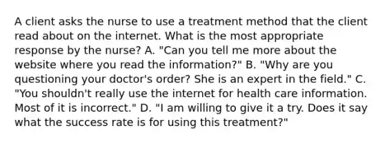 A client asks the nurse to use a treatment method that the client read about on the internet. What is the most appropriate response by the nurse? A. "Can you tell me more about the website where you read the information?" B. "Why are you questioning your doctor's order? She is an expert in the field." C. "You shouldn't really use the internet for health care information. Most of it is incorrect." D. "I am willing to give it a try. Does it say what the success rate is for using this treatment?"