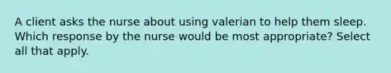 A client asks the nurse about using valerian to help them sleep. Which response by the nurse would be most appropriate? Select all that apply.