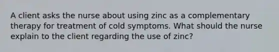 A client asks the nurse about using zinc as a complementary therapy for treatment of cold symptoms. What should the nurse explain to the client regarding the use of zinc?