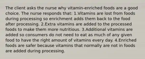 The client asks the nurse why vitamin-enriched foods are a good choice. The nurse responds that: 1.Vitamins are lost from foods during processing so enrichment adds them back to the food after processing. 2.Extra vitamins are added to the processed foods to make them more nutritious. 3.Additional vitamins are added so consumers do not need to eat as much of any given food to have the right amount of vitamins every day. 4.Enriched foods are safer because vitamins that normally are not in foods are added during processing.