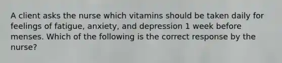 A client asks the nurse which vitamins should be taken daily for feelings of fatigue, anxiety, and depression 1 week before menses. Which of the following is the correct response by the nurse?