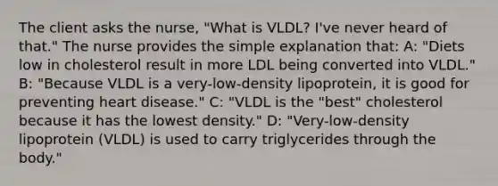 The client asks the nurse, "What is VLDL? I've never heard of that." The nurse provides the simple explanation that: A: "Diets low in cholesterol result in more LDL being converted into VLDL." B: "Because VLDL is a very-low-density lipoprotein, it is good for preventing heart disease." C: "VLDL is the "best" cholesterol because it has the lowest density." D: "Very-low-density lipoprotein (VLDL) is used to carry triglycerides through the body."