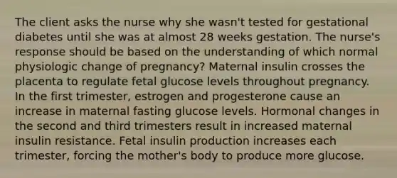 The client asks the nurse why she wasn't tested for gestational diabetes until she was at almost 28 weeks gestation. The nurse's response should be based on the understanding of which normal physiologic change of pregnancy? Maternal insulin crosses the placenta to regulate fetal glucose levels throughout pregnancy. In the first trimester, estrogen and progesterone cause an increase in maternal fasting glucose levels. Hormonal changes in the second and third trimesters result in increased maternal insulin resistance. Fetal insulin production increases each trimester, forcing the mother's body to produce more glucose.