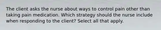 The client asks the nurse about ways to control pain other than taking pain medication. Which strategy should the nurse include when responding to the client? Select all that apply.