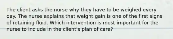 The client asks the nurse why they have to be weighed every day. The nurse explains that weight gain is one of the first signs of retaining fluid. Which intervention is most important for the nurse to include in the client's plan of care?