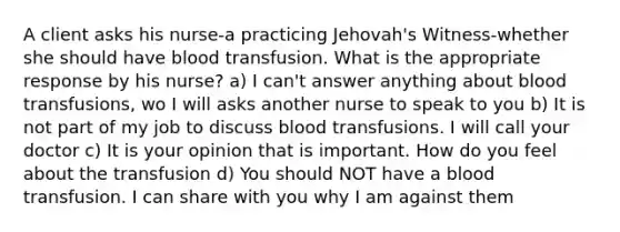 A client asks his nurse-a practicing Jehovah's Witness-whether she should have blood transfusion. What is the appropriate response by his nurse? a) I can't answer anything about blood transfusions, wo I will asks another nurse to speak to you b) It is not part of my job to discuss blood transfusions. I will call your doctor c) It is your opinion that is important. How do you feel about the transfusion d) You should NOT have a blood transfusion. I can share with you why I am against them