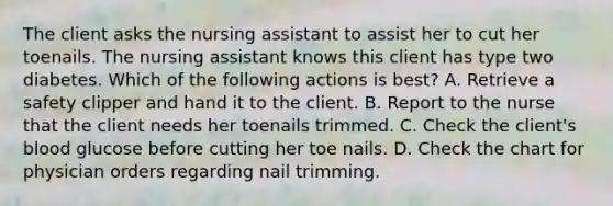 The client asks the nursing assistant to assist her to cut her toenails. The nursing assistant knows this client has type two diabetes. Which of the following actions is best? A. Retrieve a safety clipper and hand it to the client. B. Report to the nurse that the client needs her toenails trimmed. C. Check the client's blood glucose before cutting her toe nails. D. Check the chart for physician orders regarding nail trimming.