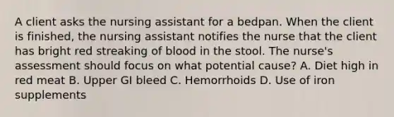 A client asks the nursing assistant for a bedpan. When the client is finished, the nursing assistant notifies the nurse that the client has bright red streaking of blood in the stool. The nurse's assessment should focus on what potential cause? A. Diet high in red meat B. Upper GI bleed C. Hemorrhoids D. Use of iron supplements